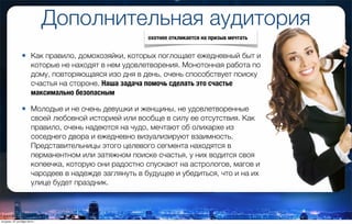 • Как правило, домохозяйки, которых поглощает ежедневный быт и
которые не находят в нем удовлетворения. Монотонная работа по
дому, повторяющаяся изо дня в день, очень способствует поиску
счастья на стороне. Наша задача помочь сделать это счастье
максимально безопасным
• Молодые и не очень девушки и женщины, не удовлетворенные
своей любовной историей или вообще в силу ее отсутствия. Как
правило, очень надеются на чудо, мечтают об олихархе из
соседнего двора и ежедневно визуализируют взаимность.
Представительницы этого целевого сегмента находятся в
перманентном или затяжном поиске счастья, у них водится своя
копеечка, которую они радостно спускают на астрологов, магов и
чародеев в надежде заглянуть в будущее и убедиться, что и на их
улице будет праздник.
Дополнительная аудитория
охотнее откликается на призыв мечтать
вторник, 27 октября 2015 г.
 