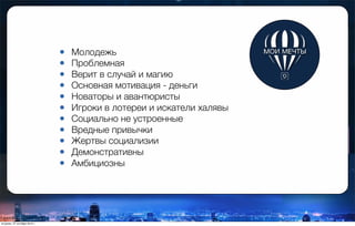 • Молодежь
• Проблемная
• Верит в случай и магию
• Основная мотивация - деньги
• Новаторы и авантюристы
• Игроки в лотереи и искатели халявы
• Социально не устроенные
• Вредные привычки
• Жертвы социализии
• Демонстративны
• Амбициозны
вторник, 27 октября 2015 г.
 