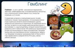 Гемблинг
Гемблинг - от англ. gamble - рискованное предприятие,
авантюра, любая форма игры, в которой выигрыш полностью
или в значительной степени зависит не от искусства
играющих, а от случая.
С развитием интернета и компьютеров рынок «онлайн
гемблинга» показал такую динамику, что экономики многих
стран отдельные сегменты монополизировали, другие
запретили или значительно ограничили. Но творческая мысль
не стоит на месте и в настоящем наиболее распространен и
востребован т.н. скрытый gambling, который получил большое
развитие в 2014. Сейчас более 70% мобильных приложений и
онлайн игр монетизируются через пользователей. Продавая
внутри игры или приложения контент, возможности, время и
т.д. Например популярное приложение Clash of Clans в 2014
году зарабатывало в среднем $154,279 в день, сейчас
намного больше.
вторник, 27 октября 2015 г.
 