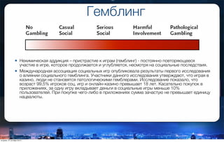 Гемблинг
• Нехимическая аддикция – пристрастие к играм (гемблинг) - постоянно повторяющееся
участие в игре, которое продолжается и углубляется, несмотря на социальные последствия.
• Международная ассоциация социальных игр опубликовала результаты первого исследования
о влиянии социального гемблинга. Участники данного исследования утверждают, что играя в
казино, люди не становятся патологическими гемблерами. Исследование показало, что
возраст 99,5% игроков соц. игр и онлайн-казино превышает 18 лет. Касательно покупок в
приложениях, за одну игру вкладывает деньги в социальные игры меньше 10%
пользователей. При покупке чего-либо в приложениях сумма зачастую не превышает единицу
нацвалюты.
вторник, 27 октября 2015 г.
 