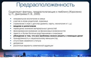 Предрасположенность
Существуют факторы, предрасполагающие к гемблингу (Короленко
Ц. П., Дмитриева Н. В., 2000):
• неправильное воспитание в семье
• участие в играх родителей, знакомых
• стремление к игре с детства (домино, карты, монополия и т. д.)
• вещизм и шопоголизм
• переоценка значения материальных ценностей
• фиксированное внимание на финансовых возможностях
• зависть к более богатым родственникам и знакомым
• убеждение в том, что все проблемы можно решить с помощью денег
• принадлежность к национальному меньшинству
• отсутствие семейного статуса
• депрессия
• различные варианты химической аддикции
вторник, 27 октября 2015 г.
 