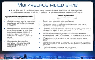 Магическое мышление
• В. В. Зайцев и А. Ф. Шайдулина (2003) уделяют особое внимание так называемым
«ошибкам мышления», которые формируют иррациональные установки гемблеров.
• Деньги решают все, в том числе
проблемы эмоций и отношений
с людьми.
• Неуверенность в настоящем и
ожидание успеха вследствие
выигрыша, представление о
возможности уничтожить
жизненные неудачи успешной
игрой.
• Замещение фантазий о
контроле над собственной
судьбой фантазиями о
выигрыше.
• Вера в выигрышный, фартовый день.
• Установка на то, что обязательно должен наступить
переломный момент в игре.
• Представление о том, что возможно вернуть долги только
с помощью игры, то есть отыграть.
• Эмоциональная связь только с последним игровым
эпизодом при даче себе самому слова никогда не играть.
• Убеждение о том, что удастся играть только на часть
денег.
• Восприятие денег во время игры как фишек или цифр на
дисплее.
• Представление о ставках, как о сделках.
Иррациональное миропонимание Частные установки
вторник, 27 октября 2015 г.
 