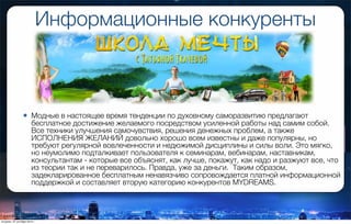 Информационные конкуренты
• Модные в настоящее время тенденции по духовному саморазвитию предлагают
бесплатное достижение желаемого посредством усиленной работы над самим собой.
Все техники улучшения самочувствия, решения денежных проблем, а также
ИСПОЛНЕНИЯ ЖЕЛАНИЙ довольно хорошо всем известны и даже популярны, но
требуют регулярной вовлеченности и недюжимой дисциплины и силы воли. Это мягко,
но неумолимо подталкивает пользователя к семинарам, вебинарам, наставникам,
консультантам - которые все объяснят, как лучше, покажут, как надо и разжуют все, что
из теории так и не переварилось. Правда, уже за деньги. Таким образом,
задекларированное бесплатным ненавязчиво сопровождается платной информационной
поддержкой и составляет вторую категорию конкурентов MYDREAMS.
вторник, 27 октября 2015 г.
 