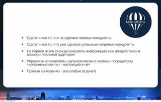 • Сделать все то, что не сделали прямые конкуренты
• Сделать все то, что уже сделали успешные непрямые конкуренты
• На первом этапе сконцентрировать информационное воздействие на
априори лояльной аудитории
• Управлять количеством «запусков мечты в космос» посредством
«исполнения мечты» - настоящей и нет
• Прямые конкуренты - все слабые (в рунет)
вторник, 27 октября 2015 г.
 