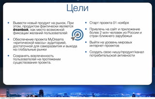 Цели
• Старт проекта 01 ноября
• Привлечь на сайт и приложение
более 2 млн человек из России и
стран ближнего зарубежья
• Выйти на уровень мировых
интернет-проектов
• Создать свою нишу/продукт/канал
потребительской активности
• Вывести новый продукт на рынок. При
этом, продуктом фактически является
dreambook, как место возможной
фиксации желаний пользователей
• Обеспечение проекта MyDreams
«критической массы» аудиторией,
достаточной для саморазвития и выхода
на глобальные рынки
• Сохранять вовлеченность
пользователей на протяжении
существования проекта.
вторник, 27 октября 2015 г.
 