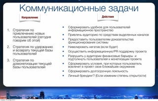 Коммуникационные задачи
1. Стратегия по
привлечению новых
пользователей (сегодня
говорим об этой)
2. Стратегия по удержанию
и возврату текущей базы
пользователей
3. Стратегия по
домонетизации текущей
базы пользователей
• Сформировать удобное для пользователей
информационное пространство
• Привлечь аудиторию по средствам выделенных каналов
• Предоставить пользователям доказательства
функционирования системы
• Нивелировать негатив (если будет)
• Осуществить информационную/PR поддержку проекта
• Разрушить у аудитории финансовые барьеры  и
подтолкнуть пользователей к монетизации проекта
• Сформировать условия, при которых пользователь
вовлечет в проект свое ближайшее окружение
• Сформировать долгосрочную лояльность
• Личный брендинг? (Если изменим степень открытости)
Направление Действия
вторник, 27 октября 2015 г.
 