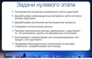 Задачи нулевого этапа
• Тестируем все концепции направления группы аудиторий
• Дорабатываем информационные материалы сайта согласно
отклику аудитории
• Дорабатываем внутренние организационные процессы
• Собираем статистические данные
• Пробуем оригинальные методы заигрывания с аудиторией -
то, что рискованно, делать на официальных источниках
• Анализируем и корректируем или позиционирование, или
продукт, или аудиторию
• Проверяем законодательные ограничения на рекламу
«гемблинга», разрабатываем пути обхода
вторник, 27 октября 2015 г.
 