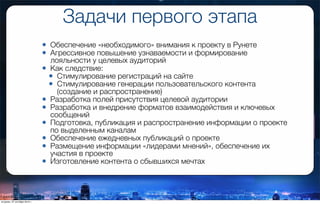 Задачи первого этапа
• Обеспечение «необходимого» внимания к проекту в Рунете
• Агрессивное повышение узнаваемости и формирование
лояльности у целевых аудиторий
• Как следствие:
• Стимулирование регистраций на сайте
• Стимулирование генерации пользовательского контента
(создание и распространение)
• Разработка полей присутствия целевой аудитории
• Разработка и внедрение форматов взаимодействия и ключевых
сообщений
• Подготовка, публикация и распространение информации о проекте
по выделенным каналам
• Обеспечение ежедневных публикаций о проекте
• Размещение информации «лидерами мнений», обеспечение их
участия в проекте
• Изготовление контента о сбывшихся мечтах
вторник, 27 октября 2015 г.
 