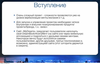Вступление
• Очень сложный проект - сложности проявляются уже на
уровне вербализации мечты/желания и т.д.
• Для запуска и управления проектом необходимо четкое
внутреннее и внешнее позиционирование продукта/
проекта/бренда, т.н. «вижн»
• Сайт «MyDreams» предлагает пользователю наполнить
свой DreamBook/КнигуМечт (на сайте или через мобильную
аппликацию) и поделиться с друзьями своими мечтами.
Некоторые мечты будут исполнятся самими
пользователями, другие друзьями, третьи поклонниками и,
возможно, администрацией сайта (этот алгоритм держится
в секрете).
вторник, 27 октября 2015 г.
 