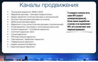 Каналы продвижения
• -  Поисковый маркетинг (SEМ и SEO)
• -  Медийная реклама - баннера/тизеры/попапы
• -  Видео маркетинг (платная реклама и органический)
• -  Контекстная реклама (реклама на поиске)
• -  Мобильная реклама (apps)
• -  Маркетинг в соц сетях (платная реклама и органический)
• -  Email маркетинг (системые и ситуативные рассылки)
• -  Content маркетинг / Статейный маркетинг
• -  Comment маркетинг (бот)
• -  Crowd маркетинг
• -  PR/Событийный маркетинг
• -  Партнерcкий / аффилиат маркетинг
• -  Реферальный маркетинг
• - лидеры мнений (селебрити)
• - Скрытый/серый маркетинг
У каждого канала есть
свои KPI (охват/
конверсии/деньги).
Если канал выработан
и иссяк и не выполняет
KPI, его отключают или
перенастраивают.
вторник, 27 октября 2015 г.
 