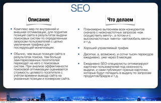 SEO
• Комплекс мер по внутренней и
внешней оптимизации, для поднятия
позиций сайта в результатах выдачи
поисковых систем по определенным
запросам пользователей с целью
увеличения трафика для
последующей монетизации.
• Обычно, чем выше позиция сайта в
результатах поиска, тем больше
заинтересованных посетителей
переходит на него с поисковых
систем. При анализе эффективности
поисковой оптимизации оценивается
стоимость целевого посетителя с
учётом времени вывода сайта на
указанные позиции и конверсии сайта.
• Планомерно вытесняем всех конкурентов
сначала с низкочастотных запросов «как
осуществить мечту», а потом и с
высокочастотных «мечта» «автомобиль мечты»
и т.д.
• Хороший управляемый трафик
• Десятки, а, возможно, и сотни тысяч переходов
ежедневно, уже через 8 месяцев
• Ежедневно SЕО-специалисты оптимизируют
карточки пользователей под сезонность
выдачи, и сами публикуют нужные карточки,
которые будут попадать в выдачу по запросам
продуктов/бредов и т.д.
Описание Что делаем
вторник, 27 октября 2015 г.
 