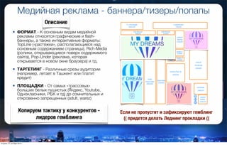 Медийная реклама - баннера/тизеры/попапы
• ФОРМАТ - К основным видам медийной
рекламы относятся графические и ﬂash-
баннеры, а также интерактивные форматы:
TopLine («растяжки», располагающиеся над
основным содержанием страницы), Rich-Media
(ролики, открывающиеся поверх содержимого
сайта), Pop-Under (реклама, которая
открывается в новом окне браузера) и тд.
• ТАРГЕТИНГ - Различные срезы аудитории
(например, летает в Ташкент или платит
кредит)
• ПЛОЩАДКИ - От самых «трассовых»
больших белых пушистых (Яндекс, Youtube,
Однокласники, РБК и тд) до сомнительных и
откровенно запрещенных (adult, warez)
Описание
Копируем тактику у конкурентов -
лидеров гемблинга
Если не пропустят и зафиксируют гемблинг
(( придется делать Леднинг прокладки ((
вторник, 27 октября 2015 г.
 