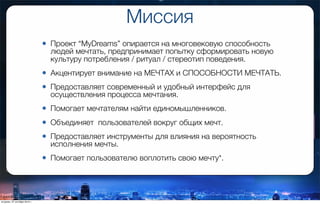 Миссия
• Проект “MyDreams” опирается на многовековую способность
людей мечтать, предпринимает попытку сформировать новую
культуру потребления / ритуал / стереотип поведения.
• Акцентирует внимание на МЕЧТАХ и СПОСОБНОСТИ МЕЧТАТЬ.
• Предоставляет современный и удобный интерфейс для
осуществления процесса мечтания.
• Помогает мечтателям найти единомышленников.
• Объединяет  пользователей вокруг общих мечт.
• Предоставляет инструменты для влияния на вероятность
исполнения мечты.
• Помогает пользователю воплотить свою мечту*.
вторник, 27 октября 2015 г.
 