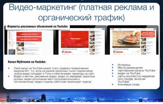 Видео-маркетинг (платная реклама и
органический трафик)
Форматы рекламных объявлений на Youtube:
• Интересы.
• Места размещения.
• партнерские каналы YouTube
• видео на YouTube
• сайты (контекстно-медийная
сеть Google, включая
YouTube).
• Ключевые слова.
Канал MyDreams на Youtube:
• Свой канал на YouTube может стать трафико-генеративным
каналом №1, т.к. если на канале несколько тысяч подписчиков
любое видео попадает в Топы и обеспечивает переходы на сайт.
• Видео о мечтах, рекламные видео, видео со звездами, вирусные
ролики, видео исполнения мечт (пользовательские и
постановочные), видео страниц сайта (как происходят чудеса)
вторник, 27 октября 2015 г.
 