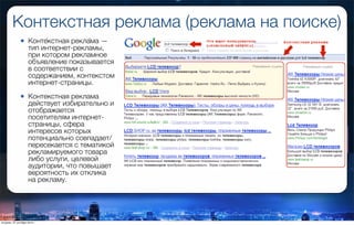 Контекстная реклама (реклама на поиске)
• Конте́кстная рекла́ма —
тип интернет-рекламы,
при котором рекламное
объявление показывается
в соответствии с
содержанием, контекстом
интернет-страницы.
• Контекстная реклама
действует избирательно и
отображается
посетителям интернет-
страницы, сфера
интересов которых
потенциально совпадает/
пересекается с тематикой
рекламируемого товара
либо услуги, целевой
аудитории, что повышает
вероятность их отклика
на рекламу.
вторник, 27 октября 2015 г.
 