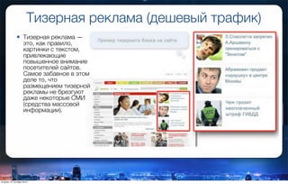 Тизерная реклама (дешевый трафик)
• Тизерная реклама —
это, как правило,
картинки с текстом,
привлекающие
повышенное внимание
посетителей сайтов.
Самое забавное в этом
деле то, что
размещением тизерной
рекламы не брезгуют
даже некоторые СМИ
(средства массовой
информации).
вторник, 27 октября 2015 г.
 