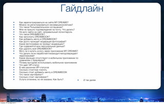 Гайдлайн
• Как зарегистрироваться на сайте MY DREAMS?
• Можно ли регистрироваться несовершеннолетним?
• Что такое Пользовательское соглашение?
• Мне не пришло подтверждение на почту. Что делать?
• Не могу зайти на сайт, неправильный логин/пароль
• Что такое DREAMBOOK?
• Как заполнить DREAMBOOK?
• Как добавить мечту в DREAMBOOK?
• Как долго проходит модерация фотографий?
• Какие фотографии не пройдут модерацию?
• Где содержатся мои персональные данные?
• Как удалить мой DREAMBOOK?
• Могу ли я купить услугу через приложение MY DREAMS?
• Что делать если неработает/незаходит/неподтверждает/
недосказывает
• Какие функции отсутствуют в мобильном приложении по
сравнению с браузером?
• Почему выгоднее использовать мобильное приложение
• Что дает VIP-статус
• В чем различия VIP-статусов
• Сколько стоит/как платить
• Сколько стоит добавить мечту в DREAMBOOK
• Что такое сертификат?
• Сколько стоит сертификат?
• Услуга оплачена, но не оказана. Как быть? • И так далее
вторник, 27 октября 2015 г.
 