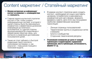 Content маркетинг / Статейный маркетинг
• Меняем интересную ца информацию/
контент на внимание >> взаимодействие
>> лояльность.
• Главная задача контентной стратегии
состоит в том, чтобы создать
информационную систему, в которой с
одной стороны было бы максимально
комфортное и эффективное донесение
информации до конечного
пользователя, а с другой стороны
функционировала бы оперативная и
эффективная обратная связь, для
контроля и управления достижением
пользователя целей.
• Также не стоит забывать о быстрой
индексации такого контента
поисковыми системами, и, как
результат – повышение позиций в
поисковой выдаче.
• В рамках контент стратегии мало создать
контент, необходимо его еще и доставить
целевому потребителю в максимально
комфортной для него форме, формате,
времени и месте. Для этого мы пользуемся
наиболее эффективными каналами
трансляции:
- Личные страницы пользователей
- Тематические группы в социальных сетях
и форумы
- Блоги и сообщества
- Сторонние тематические ресурсы
• Отлеживаем конверсию до цели от каждой
публикации и корректируем: содержание
публикации, место публикации, интенсивность,
формат и т.д.
вторник, 27 октября 2015 г.
 