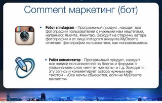 Comment маркетинг (бот)
• Робот комментатор - Программный продукт, находит
все записи пользователей на блогах и форумах с
упоминанием слов «мечта» «мечтать» и т.д. Заходит в
эту запись и комментирует автора нужным нам
текстом - «Все мечты сбываются, если на MyDreams
валяются»
• Робот в Instagram - Программный продукт, находит все
фотографии пользователей с нужными нам хештегами,
например: #мечта, #мечтаю. Заходит на старичку автора
фотографии и от лица Instagram аккаунта MyDreams
отмечает фотографии пользователя, как понравившиеся.
вторник, 27 октября 2015 г.
 