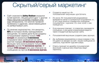 Скрытый/серый маркетинг
• Сайт знакомств Ashley Madison оказался
кучей мужчин, общающихся друг с другом
https://tjournal.ru/p/ashley-madison-only-
men обнаружила, что многие профили
привязаны к адресам, заканчивающимся
на ashleymadison.com.
• По мнению журналистки, эти аккаунты,
90% из которых якобы принадлежали
женщинам, на самом деле были созданы
сотрудниками сервиса только 1492
женщин из указанных 5 миллионов
открывали свои сообщения на сайте
(против порядка 20 миллионов мужчин).
Функцию чата использовало только 2409
девушек против 11 миллионов мужчин. И
только 9700 женщин хоть раз отвечали на
сообщение на против 6 миллионов мужчин.
• Создается некий пул «N»
пользователей-«вкусняшек» для ботнета.
• Из числа «N» пользователей рандомайзом
выбирается какой-то конкретный пользователь  и ,
от его лица пишется стандартное сообщение
пользователю – мужчине, что «она» хочет с ним
пообщаться.
• Если мужчина отвечает, то оператору сваливается
сообщение, и уже далее коммуникация ведется
через стандартный функционал сайта.
• Пользователей-вкусняшек создаете сами, вручную. 
• Да, выбираем рандомайзом и новым юзерам и тем,
кто давно не заходил на сайт, пишем сообщение из
шаблона, подставляя туда имя юзера.
• Ответы приходят во дримбук пользователей-
вкусняшек и дальше уже операторы ведут
переписку.
вторник, 27 октября 2015 г.
 