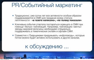 PR/Событийный маркетинг
• Традиционно, уже сотни лет все активности особым образом
поддерживаются в СМИ для придания всему статуса
легитимности - «в газете написано», «по телеку показали».
• Ключевые события стартапа постараться освещать в СМИ при
помощи «белых» публикаций. Например, публикацию «мечты»
звезды мировой величины необходимо специально
поддерживать в тематических онлайн и офлайн СМИ.
• Совместно с Пиарщиками придумывать «инфоповоды», которые
потом можно будет активно использовать в других каналах.
к обсуждению ...
вторник, 27 октября 2015 г.
 