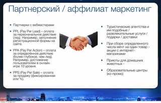 Партнерcкий / аффилиат маркетинг
• Партнерки с вебмастерами
• PPL (Pay Per Lead) – оплата
за первоначальное действие
(лид). Например, заполнение
регистрационной формы на
сайте.
• PPA (Pay Per Action) – оплата
за определённое действие
(более глубокое, чем лид).
Например, достижение
пользователем в онлайн
игре 10 уровня.
• PPS (Pay Per Sale) – оплата
за продажу (фиксированная
или %).
• Туристические агентства и
им подобные /
развлекательные услуги /
подарки / доставки
• При сборе определенного
числа мечт на один товар -
акции с интернет-
магазинами
• Приюты для домашних
животных -
• Образовательные центры
(ко-промо)
вторник, 27 октября 2015 г.
 