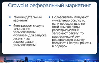 Crowd и реферальный маркетинг
• Рекомендательный
маркетинг
• Интегрируем модуль
начисления
пользователям
«топлива» для запуска
ракеты - за
рекомендации
пользователям
• Пользователи получают
уникальную ссылку и,
если переходящие по
этой ссылке люди
регистрируются и
запускают ракету, то
разместивший эту
реферальную ссылку
получает 1 запуск ракеты
в подарок
вторник, 27 октября 2015 г.
 