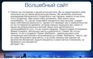 Волшебный сайт
• Сейчас мы поговорим о вашей истинной силе. Вы не представляете себе,
насколько вы на самом деле могущественны. Вы являетесь конечным
выражением бесконечного Создателя и, как таковые, имеете те же силы,
что и Создатель. Вам нужно лишь вспомнить. Вам нужно лишь
попробовать. То, где вы позволяете находиться свои мыслям, создает
вашу собственную реальность. Однако это приводит вас в замешательство
из-за отставания во времени, которое хорошо защищало вас самих от
ваших же разрушительных мыслей. Ваша сила заключается в
непоколебимости того, что вы знаете сердцем. Пришло время Сотворения.
Время Созидать. Воплощать мечты в реальность. Самим. Во что вы
верите, то вы и создаете. Проект MyDreams - идеальное место для
начинающих мечтателей и волшебников со стажем. MyDreams - место, где
вы сами исполняете свои мечты, а за особо ленивых все сделает ее
величество Вселенная. Будьте аккуратны в своих мечтах и желаниях, на
MyDreams они сбываются.
Да будет так..
вторник, 27 октября 2015 г.
 