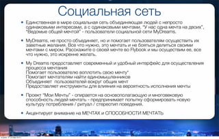 Социальная сеть
• Единственная в мире социальная сеть объединяющая людей с непросто
одинаковыми интересами, а с одинаковыми мечтами. “У нас одна мечта на двоих”,
“Ведомые общей мечтой” - пользователи социальной сети MyDreams.
• MyDreams, не просто объединяет, но и помогает пользователям осуществить их
заветные желания. Все что нужно, это мечтать и не бояться делиться своими
мечтами с миром. Расскажите о своей мечте во Flybook и мы осуществим ее, все
что нужно, это искренне желать.
• My Dreams предоставляет современный и удобный интерфейс для осуществления
процесса мечтания
Помогает пользователю воплотить свою мечту*
Помогает мечтателям найти единомышленников
Объединяет  пользователей вокруг общих мечт
Предоставляет инструменты для влияния на вероятность исполнения мечты
• Проект “Мои Мечты” - опирается на основополагающую и многовековую
способность людей мечтать - предпринимает попытку сформировать новую
культуру потребления / ритуал / стереотип поведения.
• Акцентирует внимание на МЕЧТАХ и СПОСОБНОСТИ МЕЧТАТЬ
вторник, 27 октября 2015 г.
 