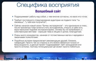 Специфика восприятия
• Подразумевает работу над собой, с чем многие согласны, но мало кто готов;
• Требует постоянного стимулирования аудитории на подвиги типа "ты
сможешь", "у тебя все получится";
• Сейчас начался новый сезон "Битвы экстрасенсов" - это однозначно в плюс,
после просмотра тоже хочется стать волшебником, открыть в себе хоть
мало-мальское подобие экстрасенсорики. Почему бы не попробовать с
собственными мечтами - хорошая тема в общем и целом, благодатная;
• Очень много конкурентов, начиная от потомственных магов и чародеев и
заканчивая психологами;
• Подобные истории предполагают рекомендации друзей, близких,
товарищей. Просто так со стороны в это можно ввязаться только от
безысходности, а данный проект подразумевает лайт-затруднения или
просто хотелки, поэтому потенциальная ЦА может просто побояться.
Волшебный сайт
вторник, 27 октября 2015 г.
 