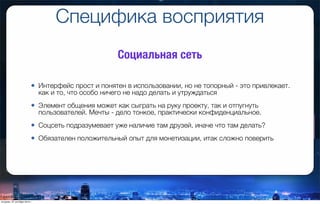 Специфика восприятия
• Интерфейс прост и понятен в использовании, но не топорный - это привлекает.
как и то, что особо ничего не надо делать и утруждаться
• Элемент общения может как сыграть на руку проекту, так и отпугнуть
пользователей. Мечты - дело тонкое, практически конфиденциальное.
• Соцсеть подразумевает уже наличие там друзей, иначе что там делать?
• Обязателен положительный опыт для монетизации, итак сложно поверить
Социальная сеть
вторник, 27 октября 2015 г.
 