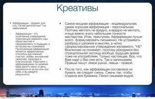 Креативы
• Аффирмации - формат для
соц. Сетей (автопостинг / не
навязчивый)
- Аффирмации - это
позитивные утверждения,
помогающие изменить наш
образ мыслей и
сформировать то будущее, к
которому мы стремимся.
Произнесение аффирмаций
является эффективным
способом достижения
счастья, любви, внутренней
гармонии, здоровья и
благополучия. Работайте с
аффирмациями по крайней
мере десять минут в день,
произнося их вслух или про
себя, и вы увидите
результаты!
• Самое мощная аффирмация - индивидуальная,
самая хорошая аффирмация - персональная.
Поэтому мечтать не вредно, а вредно не мечтать,
и еще важно знать небольшие тонкости
мастерства. Итак, приступим. Аффирмации лучше
всего формулировать письменно. Не устраивать
разброд и шатания в мыслях, а четко
сформулированное утверждение желаемого. "НЕ"
Вселенная не понимает, поэтому обходимся без
отрицательной частицы вообще. Будущее время
тоже не употребляем. Только настоящее. Все, что
Вам надо у Вас уже есть. Так и записываем.
Правши пишут левой рукой, левши - правой.
• После того, как аффирмация составлена на
бумаге, ее следует сжечь. Сжечь так, чтобы
сгорела вся бумажка. Пепел смываем водой.
вторник, 27 октября 2015 г.
 