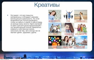 Креативы
• Не секрет, что все помыслы
материальны и обладают умением
воплощаться в реальность. Но этой
возможностью лучше руководить,
чтобы не забыть о какой-то мечте (ведь
их всегда очень много). Карта желаний
по фен-шуй (или доска визуализаций) –
это великолепный способ гармонично
изменить собственную жизнь,
наполнить ее тем, чего иногда так не
хватает (денег, здоровья, удачи)
вторник, 27 октября 2015 г.
 