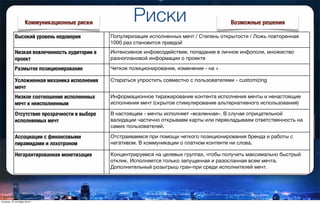 Риски
Высокий уровень недоверия Популяризация исполненных мечт / Степень открытости / Ложь повторенная
1000 раз становится правдой
Низкая вовлеченность аудитории в
проект
Интенсивное инфовоздействие, попадание в личное инфополе, множество
разноплановой информации о проекте
Размытое позиционирование Четкое позиционирование, изменение - на +
Усложненная механика исполнения
мечт
Стараться упростить совместно с пользователями - customizing
Низкое соотношение исполненных
мечт к неисполненным
Информационное тиражирование контента исполнения мечты и ненастоящие
исполнения мечт (скрытое стимулирование альтернативного использования)
Отсутствие прозрачности в выборе
исполняемых мечт
В настоящем - мечты исполняет «вселенная». В случае отрицательной
валидации частично открываем карты или перекладываем ответственность на
самих пользователей.
Ассоциации с финансовыми
пирамидами и лохотроном
Отстраиваемся при помощи четкого позиционирования бренда и работы с
негативом. В коммуникации о платном контенте ни слова.
Негарантированная монетизация Концентрируемся на целевых группах, чтобы получить максимально быстрый
отклик. Исполняется только запущенная и разосланная всем мечта.
Дополнительный розыгрыш гран-при среди исполнителей мечт.
Коммуникационные риски Возможные решения
вторник, 27 октября 2015 г.
 