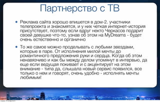 Партнерство с ТВ
• Реклама сайта хорошо впишется в дом-2. участники
телепроекта и знакомятся, и у них четкая интернет-история
присутствует, поэтому если вдруг некто Черкасов подарит
своей девушке что-то, узнав об этом на MyDreams - будет
очень естественно и органично
• То же самое можно проделывать с любыми звездами,
которые в паре. От исполнения милой мечты до
романтичного предложения руки и сердца. Когда об этом
ненавязчиво и как бы между делом упомянут в интервью, да
еще если ведущая покивает и с акцентирует на этом
внимание - типа да, слышала новый сервис появился, все
только о нем и говорят, очень удобно - исполнять мечты
любимым!
вторник, 27 октября 2015 г.
 