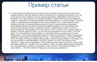 Пример статьи
• О твоих желаниях обязательно должны знать близкие люди. Иначе мы обречены
навеки вечные с мечтой своей остаться и унести ее в последующие жизни, так и не
успев вкусить всю прелесть бытия. Нашим желаниям свойственно исполняться и
алгоритм этот един для всех. И совсем не важно в какой фантик вы его завернете,
главное - результат. Когда мой ребенок был еще ребенок, он хотел собаку. Я люблю
собак, но возможности приобрести ее у меня не было. Но к тому моменту я уже
выбрала породу и в редкие моменты досуга просто просматривала красивые
фотографии щенков на сайтах питомников цвегрпинчеров. Это доставляло мне
эстетическое удовольствие, я выбирала окрас, придумывала кличку и просто
фантазировала, наслаждаясь. Так или иначе о том, что если у нас в доме появится
собака - вопрос даже не стоял, но зато все мое окружение точно знало, что если
вдруг это и произойдет когда-нибудь, то это будет именно минипинчер! Только
минипинчер - король миниатюрных собак! И что бы вы думали?!? Через год ребенку
подарили щенка цвергпинчера ))) Просто так… Как сейчас помню, в конце октября
2010. И теперь это наша собака! Наша самая лучшая в мире собака! Я понимаю, что
все происходит в нужное время и торопить время не стоит. Все обязательно
сбудется - надо только подождать. А еще желания свои надо пропускать через себя,
как через детектор - потому что очень важно, чтобы это были именно ваши желания,
а не окружающих. И сидеть, сложа руки, тоже не стоит. Под лежачий камень, ну
сами знаете… Поэтому сейчас я таращусь на загородный домик )))
вторник, 27 октября 2015 г.
 