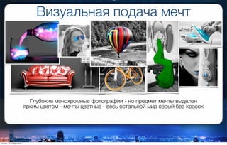 Визуальная подача мечт
Глубокие монохромные фотографии - но предмет мечты выделен
ярким цветом - мечты цветные - весь остальной мир серый без красок
вторник, 27 октября 2015 г.
 