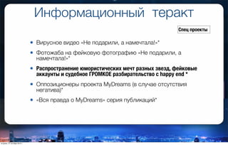 Информационный теракт
• Вирусное видео «Не подарили, а намечтала!»*
• Фотожаба на фейковую фотографию «Не подарили, а
намечтала!»*
• Распространение юмористических мечт разных звезд, фейковые
аккаунты и судебное ГРОМКОЕ разбирательство с happy end *
• Оппозиционеры проекта MyDreams (в случае отсутствия
негатива)*
• «Вся правда о MyDreams» серия публикаций*
Спец проекты
вторник, 27 октября 2015 г.
 
