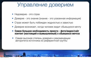 Управление доверием
• Недоверие - это страх
• Доверие - это знание (знание - это усвоенная информация)
• Страх может быть побежден жадностью и завистью
• Доверие возникает, когда человек видит сбывшуюся мечту
• Самая большая необходимость проекта - фото/видео/сайт
контент (настоящий и вымышленный) о сбывшихся мечтах
• Самая высокая степень доверия к рекомендации
авторитета-источника из референтной группы
вторник, 27 октября 2015 г.
 