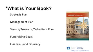 *What is Your Book?
Strategic Plan
Management Plan
Service/Programs/Collections Plan
Fundraising Goals
Financials and Fidu...