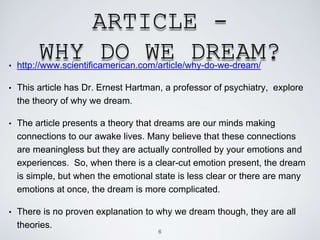 ARTICLE -
WHY DO WE DREAM?• http://www.scientificamerican.com/article/why-do-we-dream/
• This article has Dr. Ernest Hartman, a professor of psychiatry, explore
the theory of why we dream.
• The article presents a theory that dreams are our minds making
connections to our awake lives. Many believe that these connections
are meaningless but they are actually controlled by your emotions and
experiences. So, when there is a clear-cut emotion present, the dream
is simple, but when the emotional state is less clear or there are many
emotions at once, the dream is more complicated.
• There is no proven explanation to why we dream though, they are all
theories.
6
 