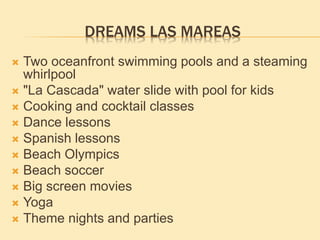 DREAMS LAS MAREAS
 Two oceanfront swimming pools and a steaming
whirlpool
 "La Cascada" water slide with pool for kids
 Cooking and cocktail classes
 Dance lessons
 Spanish lessons
 Beach Olympics
 Beach soccer
 Big screen movies
 Yoga
 Theme nights and parties
 
