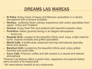 DREAMS LAS MAREAS
 El Patio- Enjoy fusion of tapas and Mexican specialties in a vibrant
atmosphere with a terrace available
 Himitsu- authentic Asian culinary experience with exotic specialties from
Japan, China and Thailand
 Oceana- Enjoy fresh fish and seafood with beautiful seaside views
 Portofino- Italian gourmet dining in an elegant atmosphere
 Adults-only
 Seaside Grill- Located at the beautiful infinity pool, enjoy a light meal for
lunch, tropical cocktails and grilled specialties
 World Café- A buffet-style restaurant serving international specialty
items and classics
 Barefoot Grill- Located by the beautiful Infinity pool, enjoy grilled
favorites and quick bites
 Coco Café- Premium coffee and deli snacks in a casual and relaxed
atmosphere
*Dreams Las Mareas offers a gluten-free, vegetarian and special dietary
menu at each of its restaurants.
* No reservations needed at any restaurants
 