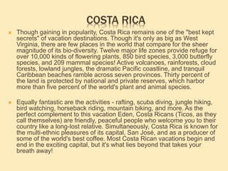 COSTA RICA
 Though gaining in popularity, Costa Rica remains one of the "best kept
secrets" of vacation destinations. Though it's only as big as West
Virginia, there are few places in the world that compare for the sheer
magnitude of its bio-diversity. Twelve major life zones provide refuge for
over 10,000 kinds of flowering plants, 850 bird species, 3,000 butterfly
species, and 209 mammal species! Active volcanoes, rainforests, cloud
forests, lowland jungles, the dramatic Pacific coastline, and tranquil
Caribbean beaches ramble across seven provinces. Thirty percent of
the land is protected by national and private reserves, which harbor
more than five percent of the world's plant and animal species.
 Equally fantastic are the activities - rafting, scuba diving, jungle hiking,
bird watching, horseback riding, mountain biking, and more. As the
perfect complement to this vacation Eden, Costa Ricans (Ticos, as they
call themselves) are friendly, peaceful people who welcome you to their
country like a long-lost relative. Simultaneously, Costa Rica is known for
the multi-ethnic pleasures of its capital, San José, and as a producer of
some of the world's best coffee. Most Costa Rican vacations begin and
end in the exciting capital, but it's what lies beyond that takes your
breath away!
 