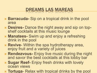 DREAMS LAS MAREAS
 Barracuda- Sip on a tropical drink in the pool
area
 Desires- Dance the night away and sip on top-
shelf cocktails at this music lounge
 Manatees- Swim up and enjoy a refreshing
drink in the pool
 Revive- Within the spa hydrotherapy area,
enjoy fruit and a variety of juices
 Rendezvous- Enjoy live music during the night
and savor the best cocktails at this lobby bar
 Sugar Reef- Enjoy fresh drinks with lovely
ocean views
 Tortuga- Relax with tropical drinks by the pool
 