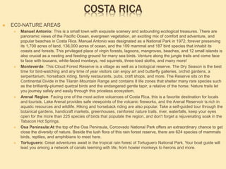 COSTA RICA
 EC0-NATURE AREAS
 Manuel Antonio: This is a small town with exquisite scenery and astounding ecological treasures. There are
panoramic views of the Pacific Ocean, evergreen vegetation, an exciting mix of comfort and adventure, and
popular beaches in Costa Rica. Manuel Antonio was designated as a National Park in 1972, forever preserving
its 1,700 acres of land, 136,000 acres of ocean, and the 109 mammal and 187 bird species that inhabit its
coasts and forests. This privileged place of virgin forests, lagoons, mangroves, beaches, and 12 small islands is
also crucial as a nesting and feeding ground for many sea birds. Venture along the jungle trails and come face
to face with toucans, white-faced monkeys, red squirrels, three-toed sloths, and many more!
 Monteverde: This Cloud Forest Reserve is a village as well as a biological reserve. The Dry Season is the best
time for bird-watching and any time of year visitors can enjoy art and butterfly galleries, orchid gardens, a
serpentarium, horseback riding, family restaurants, pubs, craft shops, and more. The Reserve sits on the
Continental Divide in the Tilarán Mountain Range and contains 8 life zones that shelter many rare species such
as the brilliantly-plumed quetzal birds and the endangered gentle tapir, a relative of the horse. Nature trails let
you journey safely and easily through this priceless ecosystem.
 Arenal Region: Facing one of the most active volcanoes of Costa Rica, this is a favorite destination for locals
and tourists. Lake Arenal provides safe viewpoints of the volcanic fireworks, and the Arenal Reservoir is rich in
aquatic resources and wildlife. Hiking and horseback riding are also popular. Take a self-guided tour through the
botanical gardens, handicraft markets, greenhouses, rainforest nature trails, river, waterfalls, keep your eyes
open for the more than 225 species of birds that populate the region, and don't forget a rejuvenating soak in the
Tabacon Hot Springs.
 Osa Peninsula:At the top of the Osa Peninsula, Corcovado National Park offers an extraordinary chance to get
close the diversity of nature. Beside the lush flora of this rain forest reserve, there are 624 species of mammals
birds, reptiles, and amphibians to meet here.
 Tortuguero: Great adventures await in the tropical rain forest of Tortuguero National Park. Your boat guide will
lead you among a network of canals teeming with life, from howler monkeys to herons and more.
 