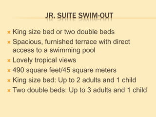 JR. SUITE SWIM-OUT
 King size bed or two double beds
 Spacious, furnished terrace with direct
access to a swimming pool
 Lovely tropical views
 490 square feet/45 square meters
 King size bed: Up to 2 adults and 1 child
 Two double beds: Up to 3 adults and 1 child
 