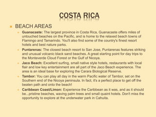COSTA RICA
 BEACH AREAS
 Guanacaste: The largest province in Costa Rica, Guanacaste offers miles of
untouched beaches on the Pacific, and is home to the relaxed beach towns of
Flamingo and Tamarindo. You'll also find some of the country's finest resort
hotels and best nature parks.
 Puntarenas: The closest beach resort to San Jose, Puntarenas features striking
and unusual volcanic black sand beaches. A great starting point for day trips to
the Monteverde Cloud Forest or the Gulf of Nicoya.
 Jaco Beach: Excellent surfing, small native style hotels, restaurants with local
flair and low key entertainment are all part of the Jaco Beach experience. The
area is an ideal base for exploring the Carara Biological Reserve.
 Tambor: You can play all day in the warm Pacific water of Tambor, set on the
Southern end of the Nicoya peninsula. In fact, it's a perfect place to get off the
beaten path and onto the beach!
 Caribbean Coast/Limon: Experience the Caribbean as it was, and as it should
be...pristine beaches, waving palm trees and small quaint hotels. Don't miss the
opportunity to explore at the underwater park in Cahuita.
 