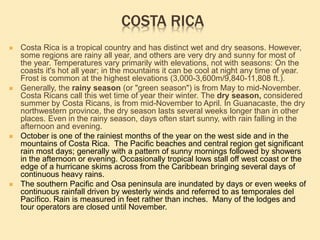 COSTA RICA
 Costa Rica is a tropical country and has distinct wet and dry seasons. However,
some regions are rainy all year, and others are very dry and sunny for most of
the year. Temperatures vary primarily with elevations, not with seasons: On the
coasts it's hot all year; in the mountains it can be cool at night any time of year.
Frost is common at the highest elevations (3,000-3,600m/9,840-11,808 ft.).
 Generally, the rainy season (or "green season") is from May to mid-November.
Costa Ricans call this wet time of year their winter. The dry season, considered
summer by Costa Ricans, is from mid-November to April. In Guanacaste, the dry
northwestern province, the dry season lasts several weeks longer than in other
places. Even in the rainy season, days often start sunny, with rain falling in the
afternoon and evening.
 October is one of the rainiest months of the year on the west side and in the
mountains of Costa Rica. The Pacific beaches and central region get significant
rain most days; generally with a pattern of sunny mornings followed by showers
in the afternoon or evening. Occasionally tropical lows stall off west coast or the
edge of a hurricane skims across from the Caribbean bringing several days of
continuous heavy rains.
 The southern Pacific and Osa peninsula are inundated by days or even weeks of
continuous rainfall driven by westerly winds and referred to as temporales del
Pacífico. Rain is measured in feet rather than inches. Many of the lodges and
tour operators are closed until November.
 