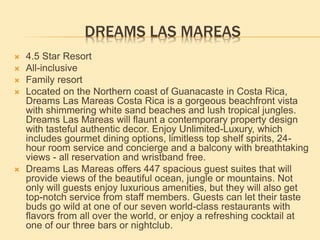 DREAMS LAS MAREAS
 4.5 Star Resort
 All-inclusive
 Family resort
 Located on the Northern coast of Guanacaste in Costa Rica,
Dreams Las Mareas Costa Rica is a gorgeous beachfront vista
with shimmering white sand beaches and lush tropical jungles.
Dreams Las Mareas will flaunt a contemporary property design
with tasteful authentic decor. Enjoy Unlimited-Luxury, which
includes gourmet dining options, limitless top shelf spirits, 24-
hour room service and concierge and a balcony with breathtaking
views - all reservation and wristband free.
 Dreams Las Mareas offers 447 spacious guest suites that will
provide views of the beautiful ocean, jungle or mountains. Not
only will guests enjoy luxurious amenities, but they will also get
top-notch service from staff members. Guests can let their taste
buds go wild at one of our seven world-class restaurants with
flavors from all over the world, or enjoy a refreshing cocktail at
one of our three bars or nightclub.
 
